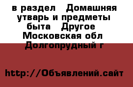  в раздел : Домашняя утварь и предметы быта » Другое . Московская обл.,Долгопрудный г.